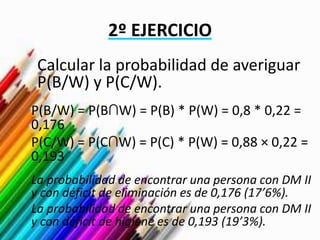 2º EJERCICIO
Calcular la probabilidad de averiguar
P(B/W) y P(C/W).
P(B/W) = P(B∩W) = P(B) * P(W) = 0,8 * 0,22 =
0,176
P(C/W) = P(C∩W) = P(C) * P(W) = 0,88 × 0,22 =
0,193
La probabilidad de encontrar una persona con DM II
y con déficit de eliminación es de 0,176 (17’6%).
La probabilidad de encontrar una persona con DM II
y con déficit de higiene es de 0,193 (19’3%).
 