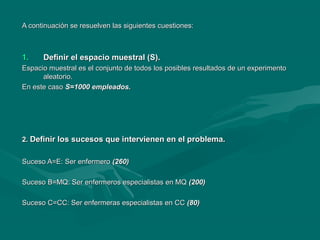 A continuación se resuelven las siguientes cuestiones:A continuación se resuelven las siguientes cuestiones:
1.1. Definir el espacio muestral (S).Definir el espacio muestral (S).
Espacio muestral es el conjunto de todos los posibles resultados de un experimentoEspacio muestral es el conjunto de todos los posibles resultados de un experimento
aleatorio.aleatorio.
En este casoEn este caso S=1000 empleados.S=1000 empleados.
2.2. Definir los sucesos que intervienen en el problema.Definir los sucesos que intervienen en el problema.
Suceso A=E: Ser enfermeroSuceso A=E: Ser enfermero (260)(260)
Suceso B=MQ: Ser enfermeros especialistas en MQSuceso B=MQ: Ser enfermeros especialistas en MQ (200)(200)
Suceso C=CC: Ser enfermeras especialistas en CCSuceso C=CC: Ser enfermeras especialistas en CC (80)(80)
 
