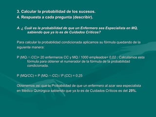 3. Calcular la probabilidad de los sucesos.3. Calcular la probabilidad de los sucesos.
4. Respuesta a cada pregunta (describir).4. Respuesta a cada pregunta (describir).
A. ¿ Cuál es la probabilidad de que un Enfermero sea Especialista en MQ,A. ¿ Cuál es la probabilidad de que un Enfermero sea Especialista en MQ,
sabiendo que ya lo es de Cuidados Críticos?sabiendo que ya lo es de Cuidados Críticos?
Para calcular la probabilidad condicionada aplicamos su fórmula quedando de laPara calcular la probabilidad condicionada aplicamos su fórmula quedando de la
siguiente manera:siguiente manera:
P (MQP (MQ ∩∩ CC)= 20 enfermeros CC y MQ / 1000 empleados= 0,02 ; Calculamos estaCC)= 20 enfermeros CC y MQ / 1000 empleados= 0,02 ; Calculamos esta
fórmula para obtener el numerador de la fórmula de la probabilidadfórmula para obtener el numerador de la fórmula de la probabilidad
condicionada.condicionada.
P (MQ/CC) = P (MQP (MQ/CC) = P (MQ ∩∩ CC) / P (CC) = 0,25CC) / P (CC) = 0,25
Obtenemos así que la Probabilidad de que un enfermero al azar sea especialistaObtenemos así que la Probabilidad de que un enfermero al azar sea especialista
en Médico Quirúrgica sabiendo que ya lo es de Cuidados Críticos es delen Médico Quirúrgica sabiendo que ya lo es de Cuidados Críticos es del 25%.25%.
 