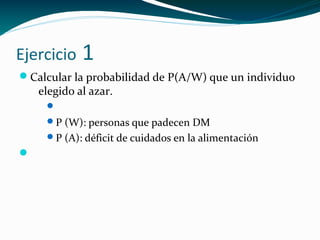 Ejercicio 1
Calcular la probabilidad de P(A/W) que un individuo
elegido al azar.

P (W): personas que padecen DM
P (A): déficit de cuidados en la alimentación

 