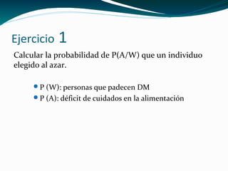 Ejercicio 1
Calcular la probabilidad de P(A/W) que un individuo
elegido al azar.
P (W): personas que padecen DM
P (A): déficit de cuidados en la alimentación
 
