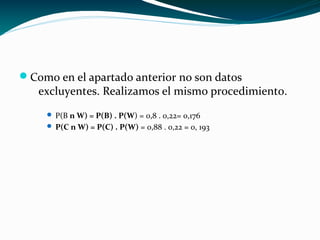 Como en el apartado anterior no son datos
excluyentes. Realizamos el mismo procedimiento.
 P(B n W) = P(B) . P(W) = 0,8 . 0,22= 0,176
 P(C n W) = P(C) . P(W) = 0,88 . 0,22 = 0, 193
 