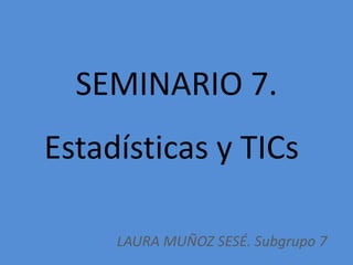 SEMINARIO 7.
Estadísticas y TICs
LAURA MUÑOZ SESÉ. Subgrupo 7
 