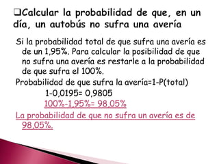Si la probabilidad total de que sufra una avería es
de un 1,95%. Para calcular la posibilidad de que
no sufra una avería es restarle a la probabilidad
de que sufra el 100%.
Probabilidad de que sufra la avería=1-P(total)
1-0,0195= 0,9805
100%-1,95%= 98,05%
La probabilidad de que no sufra un avería es de
98,05%.
 