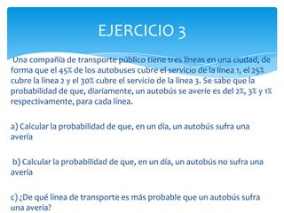 Una compañía de transporte público tiene tres líneas en una ciudad, de
forma que el 45% de los autobuses cubre el servicio de la línea 1, el 25%
cubre la línea 2 y el 30% cubre el servicio de la línea 3. Se sabe que la
probabilidad de que, diariamente, un autobús se averíe es del 2%, 3% y 1%
respectivamente, para cada línea.
a) Calcular la probabilidad de que, en un día, un autobús sufra una
avería
b) Calcular la probabilidad de que, en un día, un autobús no sufra una
avería
c) ¿De qué línea de transporte es más probable que un autobús sufra
una avería?
EJERCICIO 3
 