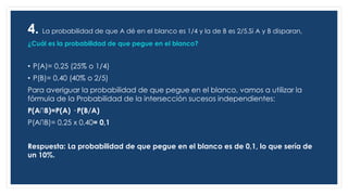 4. La probabilidad de que A dé en el blanco es 1/4 y la de B es 2/5.Si A y B disparan,
¿Cuál es la probabilidad de que pegue en el blanco?
• P(A)= 0,25 (25% o 1/4)
• P(B)= 0,40 (40% o 2/5)
Para averiguar la probabilidad de que pegue en el blanco, vamos a utilizar la
fórmula de la Probabilidad de la intersección sucesos independientes:
P(A∩B)=P(A) · P(B/A)
P(A∩B)= 0,25 x 0,40= 0,1
Respuesta: La probabilidad de que pegue en el blanco es de 0,1, lo que sería de
un 10%.
p(A
 
