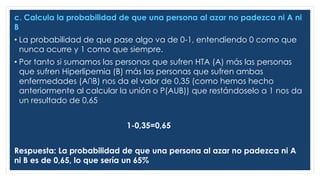 c. Calcula la probabilidad de que una persona al azar no padezca ni A ni
B
• La probabilidad de que pase algo va de 0-1, entendiendo 0 como que
nunca ocurre y 1 como que siempre.
• Por tanto si sumamos las personas que sufren HTA (A) más las personas
que sufren Hiperlipemia (B) más las personas que sufren ambas
enfermedades (A∩B) nos da el valor de 0,35 (como hemos hecho
anteriormente al calcular la unión o P(AUB)) que restándoselo a 1 nos da
un resultado de 0,65
1-0,35=0,65
Respuesta: La probabilidad de que una persona al azar no padezca ni A
ni B es de 0,65, lo que sería un 65%
 