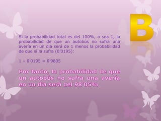 Si la probabilidad total es del 100%, o sea 1, la
probabilidad de que un autobús no sufra una
avería en un dia será de 1 menos la probabilidad
de que sí la sufra (0’0195):
1 – 0’0195 = 0’9805
 