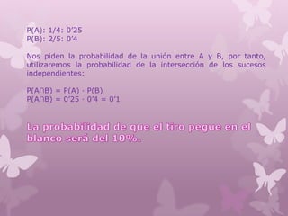 P(A): 1/4: 0’25
P(B): 2/5: 0’4
Nos piden la probabilidad de la unión entre A y B, por tanto,
utilizaremos la probabilidad de la intersección de los sucesos
independientes:
P(A∩B) = P(A) · P(B)
P(A∩B) = 0’25 · 0’4 = 0’1
 