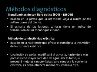 Transiluminación con fibra óptica (FOTI – DIFOTI)
• Basado en la forma que la luz visible viaja a través de los
tejidos duros del diente.
• El esmalte de las lesiones cariosas tiene un índice de
transmisión de luz menor que el sano.
Método de conductividad eléctrica
• Basado en la resistencia que ofrece el esmalte a la trasmisión
de la corriente eléctrica.
• Una lesión de caries, modificará al esmalte, haciéndolo mas
poroso y con mayor cantidad de agua. Por lo tanto, le
proveerá mejores características para conducir la corriente
eléctrica, es decir, ofrecerá menos resistencia a ésta.
Métodos diagnósticos
 