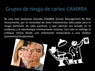 Grupos de riesgo de caries: CAMBRA
Se crea este protocolo llamado CAMBRA (Caries Management By Risk
Assessment), por la necesidad de tener tratamientos adecuados para el
riesgo particular de cada paciente, y que además sea basado en la
evidencia y la odontología mínimamente invasiva. Con esto se redirige el
enfoque clínico desde uno netamente restaurativo a uno médico
(preventivo/terapéutico).
 