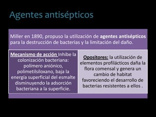 Agentes antisépticos
Miller en 1890, propuso la utilización de agentes antisépticos
para la destrucción de bacterias y la limitación del daño.
Mecanismo de acción Inhibe la
colonización bacteriana:
polímero aniónico,
polimetilsiloxano, baja la
energía superficial del esmalte
disminuyendo la adsorción
bacteriana a la superficie.
Opositores: la utilización de
elementos profilácticos daña la
flora comensal y genera un
cambio de habitat
favoreciendo el desarrollo de
bacterias resistentes a ellos .
 