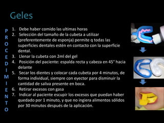 Geles
1. Debe haber comido las ultimas horas
2. Selección del tamaño de la cubeta a utilizar
(preferentemente de esponja) permite q todas las
superficies dentales estén en contacto con la superficie
dental.
3. Llenar la cubeta con 2ml del gel
4. Posición del paciente: espalda recta y cabeza en 45° hacia
delante
5. Secar los dientes y colocar cada cubeta por 4 minutos, de
forma individual, siempre con eyector para disminuir la
cantidad de saliva presente en boca.
6. Retirar excesos con gasa
7. Indicar al paciente escupir los excesos que puedan haber
quedado por 1 minuto, y que no ingiera alimentos sólidos
por 30 minutos después de la aplicación.
P
R
O
C
E
D
I
M
I
E
N
T
O
 