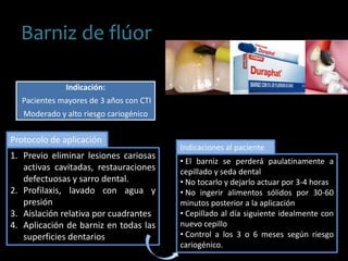 Barniz de flúor
Indicación:
Pacientes mayores de 3 años con CTI
Moderado y alto riesgo cariogénico
1. Previo eliminar lesiones cariosas
activas cavitadas, restauraciones
defectuosas y sarro dental.
2. Profilaxis, lavado con agua y
presión
3. Aislación relativa por cuadrantes
4. Aplicación de barniz en todas las
superficies dentarios
Protocolo de aplicación
• El barniz se perderá paulatinamente a
cepillado y seda dental
• No tocarlo y dejarlo actuar por 3-4 horas
• No ingerir alimentos sólidos por 30-60
minutos posterior a la aplicación
• Cepillado al día siguiente idealmente con
nuevo cepillo
• Control a los 3 o 6 meses según riesgo
cariogénico.
Indicaciones al paciente
 