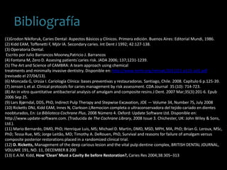 Bibliografía
(1)Grodon Nikiforuk, Caries Dental: Aspectos Básicos y Clínicos. Primera edición. Buenos Aires: Editorial Mundi, 1986.
(2) Kidd EAM, Toffenetti F, Mjör IA. Secondary caries. Int Dent J 1992; 42:127-138.
(3) Operatoria Dental.
Escrito por Julio Barrancos Mooney,Patricio J. Barrancos
(4) Fontana M, Zero D. Assesing patients´caries risk. JADA 2006; 137;1231-1239.
(5) The Art and Science of CAMBRA: A team approach using chemical
treatments and minimally invasive dentistry. Disponible en: http://www.nmhr.org/retreat/2011/21-p115-ad1.pdf
(revisado el 27/04/13).
(6) Moncada G, Urzúa I. Cariología Clínica: bases preventivas y restauradoras. Santiago, Chile. 2008. Capítulo 6 p.125-39.
(7) Jenson L et al. Clinical protocols for caries management by risk assessment. CDA Journal 35 (10): 714-723.
(8) An in vitro quantitative antibacterial analysis of amalgam and composite resins.J Dent. 2007 Mar;35(3):201-6. Epub
2006 Sep 25.
(9) Lars Bjørndal, DDS, PhD, Indirect Pulp Therapy and Stepwise Excavation, JOE — Volume 34, Number 7S, July 2008
(10) Ricketts DNJ, Kidd EAM, Innes N, Clarkson J,Remocion completa o ultraconservadora del tejido cariado en dientes
noobturados, En: La Biblioteca Cochrane Plus, 2008 Número 4. Oxford: Update Software Ltd. Disponible en:
http://www.update-software.com. (Traducida de The Cochrane Library, 2008 Issue 3. Chichester, UK: John Wiley & Sons,
Ltd.).
(11) Mario Bernardo, DMD, PhD; Henrique Luis, MS; Michael D. Martin, DMD, MSD, MPH, MA, PhD; Brian G. Leroux, MSc,
PhD; Tessa Rue, MS; Jorge Leitão, MD; Timothy A. DeRouen, PhD, Survival and reasons for failure of amalgam versus
composite posterior restorations placed in a randomized clinical trial.
(12) D. Ricketts, Management of the deep carious lesion and the vital pulp dentine complex, BRITISH DENTAL JOURNAL,
VOLUME 191, NO. 11, DECEMBER 8 200
(13) E.A.M. Kidd, How ‘Clean’ Must a Cavity Be before Restoration?, Caries Res 2004;38:305–313
 