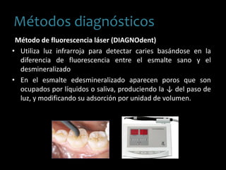 Método de fluorescencia láser (DIAGNOdent)
• Utiliza luz infrarroja para detectar caries basándose en la
diferencia de fluorescencia entre el esmalte sano y el
desmineralizado
• En el esmalte edesmineralizado aparecen poros que son
ocupados por líquidos o saliva, produciendo la ↓ del paso de
luz, y modificando su adsorción por unidad de volumen.
Métodos diagnósticos
 