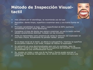 Método de Inspección Visual-
tactil
 más utilizado por el odontólogo, se recomienda uso de lupa
 Requisitos: diente limpio, superficie a examinar seca y una buena fuente de
luz.
 Promedio sensibilidad es baja, 30% y especificidad de 80% (aumenta
sensibilidad al tener caries dentinaria)
 Considerar el área del diente que vamos a examinar, ya que la lesión cariosa
adopta características distintas. Cuidado con las tinciones.
 Antes se interpretaba como presencia de caries la retención del explorador en
una fosa o fisura. Actualmente ha perdido validez porque:

En la etapa inicial de la lesión, se afecta la subsuperficie, mientras la superficie
se encuentra indemne y por ende, incapaz de retener el explorador.
 Su aplicación en zona desmineralizadas pero aún no cavitadas, lejos de
favorecer, conlleva el riesgo de fracturar la superficie del esmalte, invalidando
la posibilidad de una remineralización futura.
 Su empleo en todas y cada una de las fosas y fisuras puede acarrear el
transporte de bacterias cariogénicas, de un diente con lesión cariosa a una
pieza sana.
 