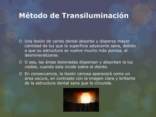 Método de Transiluminación
 Una lesión de caries dental absorbe y dispersa mayor
cantidad de luz que la superficie adyacente sana, debido
a que su estructura se vuelve mucho más porosa, al
desmineralizarse.
 O sea, las áreas lesionadas dispersan y absorben la luz
visible, cuando esta incide sobre el diente.
 En consecuencia, la lesión cariosa aparecerá como un
área oscura, en contraste con la imagen clara y brillante
de la estructura dental sana que la circunda.
 