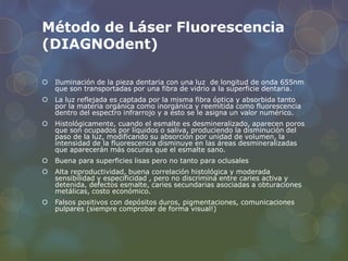 Método de Láser Fluorescencia
(DIAGNOdent)
 Iluminación de la pieza dentaria con una luz de longitud de onda 655nm
que son transportadas por una fibra de vidrio a la superficie dentaria.
 La luz reflejada es captada por la misma fibra óptica y absorbida tanto
por la materia orgánica como inorgánica y reemitida como fluorescencia
dentro del espectro infrarrojo y a esto se le asigna un valor numérico.
 Histológicamente, cuando el esmalte es desmineralizado, aparecen poros
que son ocupados por líquidos o saliva, produciendo la disminución del
paso de la luz, modificando su absorción por unidad de volumen, la
intensidad de la fluorescencia disminuye en las áreas desmineralizadas
que aparecerán más oscuras que el esmalte sano.
 Buena para superficies lisas pero no tanto para oclusales
 Alta reproductividad, buena correlación histológica y moderada
sensibilidad y especificidad , pero no discrimina entre caries activa y
detenida, defectos esmalte, caries secundarias asociadas a obturaciones
metálicas, costo económico.
 Falsos positivos con depósitos duros, pigmentaciones, comunicaciones
pulpares (siempre comprobar de forma visual!)
 