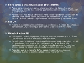 Fibra óptica de transluminación (FOTI DIFOTI)
 Apoyo para detección de caries interproximales, no diagnostica caries
secundarias, detecta más lesiones que técnicas convencionales iluminación
y examen clínico.
 Aplicación de haz de luz a través de fibra óptica y posterior observación de
cambios color, caries tienen bajo índice de transmisión luz y se ven
oscuras, aunque tambien se pueden ver restauraciones y depósitos duros
 Luz UV
 Mejora el contraste óptico entre lesión y tejido sano, medidas de protección
por radiación UV, no distingue entre caries y lesiones del desarrollo
 Método Radiográfico
 más usadas para el diagnóstico clínico de lesiones de caries son la técnica
retroalveolar periapical y la radiografía bite-wing.
 Esta última es la indicada para detección de caries interproximales, control
en terapias de remineralización, caries ocultas, caries de esmalte no
cavitadas, caries radiculares y en caries secundarias; pero en estos tres
últimos casos, no posee una adecuada sensibilidad ni especificidad.
 Recordar, que la radiografía BW es capaz de registrar una imagen
radiolúcida cuando la desmineralización sea mayor al 40%.
 