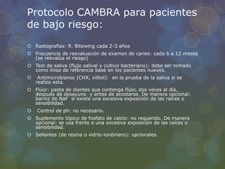 Protocolo CAMBRA para pacientes
de bajo riesgo:
 Radiografías: R. Bitewing cada 2-3 años
 Frecuencia de reevaluación de examen de caries: cada 6 a 12 meses
(se reevalúa el riesgo)
 Test de saliva (flujo salival y cultivo bacteriano): debe ser tomado
como línea de referencia base en los pacientes nuevos.
 Antimicrobianos (CHX, xilitol): en la prueba de la saliva si se
realiza esta.
 Flúor: pasta de dientes que contenga flúor, dos veces al día,
después de desayuno y antes de acostarse. De manera opcional:
barniz de NaF si existe una excesiva exposición de las raíces o
sensibilidad.
 Control de ph: no necesario.
 Suplemento tópico de fosfato de calcio: no requerido. De manera
opcional: se usa frente a una excesiva exposición de las raíces o
sensibilidad.
 Sellantes (de resina o vidrio-ionómero): opcionales.
 
