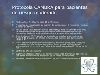 Protocola CAMBRA para pacientes
de riesgo moderado
 Radiografías: R. Bitewing cada 18 a 24 meses.
 Frecuencia de reevaluación de examen de caries: cada 4-6 meses (se reevalúa
el riesgo de caries)
 Test de saliva (flujo salival y cultivo bacteriano): debe ser tomado como línea
de referencia base en los pacientes nuevos o si hay sospecha de una alta
cantidad de bacterias y para evaluar eficacia y cooperación del paciente.
 Antimicrobianos (CHX, xilitol): en la prueba de la saliva si se realiza esta.
Xylitol 6-10 grs./día. En Chicles o dulces. Dos chicles o dos dulces cuatro
veces al día.
 Flúor: pasta de dientes que contenga flúor, dos veces al dia, más 0,05% de
colutorio de NaF diariamente. De manera inicial se aplica barniz de NaF (1-2
aplicaciones) y en los controles (a los 4-6 meses), una aplicación de barniz de
NaF .
 Control de ph: no necesario
 Suplemento tópico de fosfato de calcio: no requerido. De manera opcional: se
usa frente a una excesiva exposición de las raíces o sensibilidad.
 Sellantes (de resina o vidrio-ionómero): se realizan según protocolo ICDAS.
 