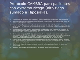 Protocolo CAMBRA para pacientes
con extremo riesgo (alto riego
sumado a Hiposialia).
 Radiografías: R. Bitewing cada 6 meses o hasta que lesiones no cavitadas sean evidentes
 Frecuencia de reevaluación de examen de caries: cada 3 meses para reevaluar el riesgo de
caries y aplicar barniz de flúor.
 Test de saliva (flujo salival y cultivo bacteriano): test de flujo salival y cultivo bacteriano de
forma inicial y en cada cita de revaluación de caries. Para evaluar eficacia y cooperación del
paciente.
 Antimicrobianos (CHX, xilitol): gluconato de Clorhexidina 0.12%, colutorio de 10ml por un
minuto de forma diaria por una semana cada mes. Xilitol 6-10 grs./día. En Chicles o dulces.
Dos chicles o dos dulces cuatro veces al día.
 Flúor: pasta dental de 1.1% NaF dos veces al día en vez de la pasta dental regular con
flúor. Colutorios OTC de NaF al 0,05% cuando la boca se siente seca, después del desayuno,
almuerzo y alimentos entre comidas. De manera inicial se aplica barniz de NaF (1-3
aplicaciones) y en los controles (a los 3 meses), una aplicación de barniz de NaF .
 Control de ph: colutorios neutralizadores de medio ácido son necesarios si la boca se siente
seca después de cada alimento entre comidas, desayuno y a la hora de dormir. Es necesario
usar chicle de bicarbonato.
 Suplemento tópico de fosfato de calcio: opcional: aplicar pasta de fosfato de calcio dos
veces al día.
 Sellantes (de resina o vidrio-ionómero): se realizan según protocolo ICDAS. (3)
 