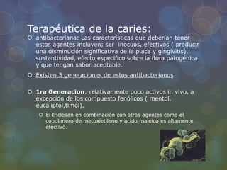 Terapéutica de la caries:
 antibacteriana: Las características que deberían tener
estos agentes incluyen; ser inocuos, efectivos ( producir
una disminución significativa de la placa y gingivitis),
sustantividad, efecto especifico sobre la flora patogénica
y que tengan sabor aceptable.
 Existen 3 generaciones de estos antibacterianos
 1ra Generacion: relativamente poco activos in vivo, a
excepción de los compuesto fenólicos ( mentol,
eucaliptol,timol).
 El triclosan en combinación con otros agentes como el
copolimero de metoxietileno y acido maleico es altamente
efectivo.
 