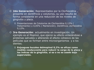  2da Generación: Representados por la Clorhexidina ,
presente en dentífricos y colutorios, su uso resulta de
forma consistente en una reducción de los niveles de
gingivitis y placa.
 Presentaciones de Colutorios de Clorhexidina 0,12% (
Tratamiento) y 0,05% ( Mantención). Dentífricos clorhexidina
0,12%.
 3ra Generación: actualmente en investigación. Un
ejemplo es el Mopinol, que ejerce su efecto enlazándose a
proteínas salivales y alterando el efecto cohesivo de las
películas que se forman entre microorganismos y a los
dientes.
 Enjuagues bucales delmopinol 0,2% es eficaz como
medida coadyuvante para reducir la carga de la placa y
los índices de la gingivitis, si es o no es usado bajo
supervisión.
 