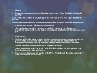  Geles
 Los geles comúnmente utilizados incluyen el flúor fosfato acidulado
(APF),
que contiene 1.23% ó 12,300 ppm de ión flúor; y el flúor gel neutro al
2% de
fluoruro de sodio (NaF), que contiene 0.90% ó 9,000 ppm de ión fluoruro,
 Efectos adversos (náusea y/o vómitos)
 En pacientes de bajo riesgo cariogénico, puede no obtenerse
beneficio adicional con la aplicación tópica profesional de fluoruros en
gel
 Colutorios
 Se han utilizado para la prevención masiva de poblaciones escolares,
por el bajo costo de la aplicación,s implicidad, la posibilidad de
delegar su supervisión, y mínimo tiempo requerido en el proceso.
 Se encuentran disponibles en 2 presentaciones:
 Solución de fluoruro de sodio al 0.2%.Modalidad de alta potencia y
baja frecuencia. Uso semanal.
 Solución de fluoruro de sodio al 0.05%. Modalidad de baja potencia y
alta frecuencia. Uso diario.
 
