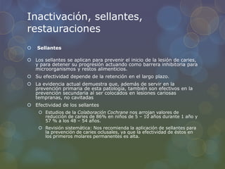 Inactivación, sellantes,
restauraciones
 Sellantes
 Los sellantes se aplican para prevenir el inicio de la lesión de caries,
y para detener su progresión actuando como barrera inhibitoria para
microorganismos y restos alimenticios.
 Su efectividad depende de la retención en el largo plazo.
 La evidencia actual demuestra que, además de servir en la
prevención primaria de esta patología, también son efectivos en la
prevención secundaria al ser colocados en lesiones cariosas
tempranas, no cavitadas
 Efectividad de los sellantes
 Estudios de la Colaboración Cochrane nos arrojan valores de
reducción de caries de 86% en niños de 5 – 10 años durante 1 año y
57 % a los 48 – 54 años.
 Revisión sistemática: Nos recomienda la aplicación de sellantes para
la prevención de caries oclusales, ya que la efectividad de éstos en
los primeros molares permanentes es alta.
 