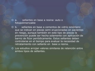  a. sellantes en base a resina: auto o
fotopolimerizable
 b. sellantes en base a cementos de vidrio ionómero:
que se indican en piezas semi erupcionadas en pacientes
en riesgo, aunque también en este tipo de piezas la
prevención puede ser hecha solamente con aplicación de
barniz de flúor periódicamente. Estos sellantes deben
controlarse en el tiempo para evaluar la necesidad de
retratamiento con sellante en base a resina.
 Los estudios arrojan valores similares de retención entre
ambos tipos de sellantes.
 
