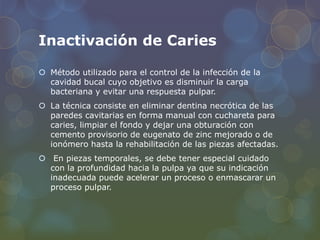 Inactivación de Caries
 Método utilizado para el control de la infección de la
cavidad bucal cuyo objetivo es disminuir la carga
bacteriana y evitar una respuesta pulpar.
 La técnica consiste en eliminar dentina necrótica de las
paredes cavitarias en forma manual con cuchareta para
caries, limpiar el fondo y dejar una obturación con
cemento provisorio de eugenato de zinc mejorado o de
ionómero hasta la rehabilitación de las piezas afectadas.
 En piezas temporales, se debe tener especial cuidado
con la profundidad hacia la pulpa ya que su indicación
inadecuada puede acelerar un proceso o enmascarar un
proceso pulpar.
 