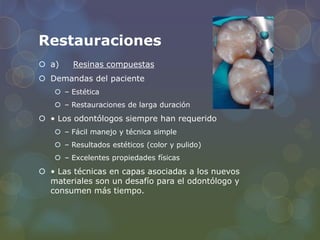 Restauraciones
 a) Resinas compuestas
 Demandas del paciente
 – Estética
 – Restauraciones de larga duración
 • Los odontólogos siempre han requerido
 – Fácil manejo y técnica simple
 – Resultados estéticos (color y pulido)
 – Excelentes propiedades físicas
 • Las técnicas en capas asociadas a los nuevos
materiales son un desafío para el odontólogo y
consumen más tiempo.
 