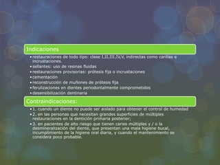 Indicaciones
•restauraciones de todo tipo: clase I,II,III,IV,V, indirectas como carillas e
incrustaciones.
•sellantes: uso de resinas fluidas
•restauraciones provisorias: prótesis fija o incrustaciones
•cementación
•reconstrucción de muñones de prótesis fija
•ferulizaciones en dientes periodontalmente comprometidos
•desensibilización dentinaria
Contraindicaciones:
•1. cuando un diente no puede ser aislado para obtener el control de humedad
•2. en las personas que necesitan grandes superficies de múltiples
restauraciones en la dentición primaria posterior;
•3. en pacientes de alto riesgo que tienen caries múltiples y / o la
desmineralización del diente, que presentan una mala higiene bucal,
incumplimiento de la higiene oral diaria, y cuando el mantenimiento se
considera poco probable.
 