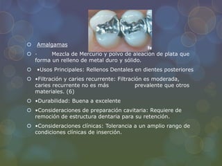  Amalgamas
 · Mezcla de Mercurio y polvo de aleación de plata que
forma un relleno de metal duro y sólido.
 •Usos Principales: Rellenos Dentales en dientes posteriores
 •Filtración y caries recurrente: Filtración es moderada,
caries recurrente no es más prevalente que otros
materiales. (6)
 •Durabilidad: Buena a excelente
 •Consideraciones de preparación cavitaria: Requiere de
remoción de estructura dentaria para su retención.
 •Consideraciones clínicas: Tolerancia a un amplio rango de
condiciones clínicas de inserción.
 