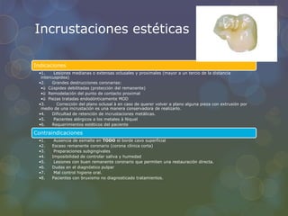 Incrustaciones estéticas
Indicaciones
•1. Lesiones medianas o extensas oclusales y proximales (mayor a un tercio de la distancia
intercuspidea)
•2. Grandes destrucciones coronarias:
•ü Cúspides debilitadas (protección del remanente)
•ü Remodelación del punto de contacto proximal
•ü Piezas tratadas endodónticamente MOD
•3. Corrección del plano oclusal à en caso de querer volver a plano alguna pieza con extrusión por
medio de una incrustación es una manera conservadora de realizarlo.
•4. Dificultad de retención de incrustaciones metálicas.
•5. Pacientes alérgicos a los metales à Niquel
•6. Requerimientos estéticos del paciente
Contraindicaciones
•1. Ausencia de esmalte en TODO el borde cavo superficial
•2. Escaso remanente coronario (corona clínica corta)
•3. Preparaciones subgingivales
•4. Imposibilidad de controlar saliva y humedad
•5. Lesiones con buen remanente coronario que permiten una restauración directa.
•6. Dudas en el diagnóstico pulpar
•7. Mal control higiene oral.
•8. Pacientes con bruxismo no diagnosticado tratamientos.
 