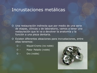 Incrustaciones metálicas
 Una restauración indirecta que por medio de una serie
de etapas, clínicas y de laboratorio, vamos a tener una
restauración que le va a devolver la anatomía y la
función a una pieza dentaria.
 Existen diferentes aleaciones para incrustaciones, entre
ellas tenemos:
 - Níquel-Cromo (no noble)
 - Plata- Paladio (noble)
 - Oro (noble)
 