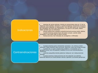 •- lesiones de caries extensa, donde se comprometa más de 1/3 de la
distancia intercuspídea. Siempre y cuando tengamos remanente coronario
suficiente para soportar la restauración, sino se debe optar por la prótesis
fija (alrededor del 50% bien distribuido y no solo en una parte, deben
haber paredes que se enfrentan)
•- piezas posteriores tratadas endodónticamente porque están débiles
•- cuando tenemos piezas fuera del plano oclusal, cuando están
elongadas o que están bajo el plano oclusal.
•- Restauraciones mal indicadas de amalgama o infiltradas
Indicaciones
•- Cuando tenemos poco remanente coronario y no vamos a tener
suficiente Tejido dentario para provocar retención, para que tenga anclaje
•- Cuando hay un gran compromiso estético y al paciente no le
agradaría tener una incrustación metálica (no es una contraindicación
mecánica)
•- Lesiones pequeñas donde podemos restaurar con restauraciones
directas
•- Cuando tenemos restauraciones de otra aleación con distinto
potencial eléctrico en boca porque vamos a generar corrientes galvánicas
Contraindicaciones
 