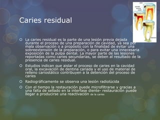 Caries residual
 La caries residual es la parte de una lesión previa dejada
durante el proceso de una preparación de cavidad, ya sea por
mala observación o a propósito con la finalidad de evitar una
sobreextensión de la preparación, o para evitar una innecesaria
exposición de la pulpa dental. La mayor parte de las lesiones
reportadas como caries secundarias, se deben al resultado de la
presencia de caries residual.
 Estudios indican que aislar el proceso de caries en la cavidad
oral, la excavación de dentina cariada y el uso de material de
relleno cariostático contribuyen a la detención del proceso de
caries
 Radiográficamente se observa una lesión radiolúcida
 Con el tiempo la restauración puede microfiltrarse y gracias a
una falta de sellado en la interfase diente- restauración puede
llegar a producirse una reactivación de la caries
 