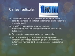 Caries radicular
 Lesión de caries en la superficie de un diente que ha
perdido su inserción epitelial exponiendo dicha superficie
al medio bucal
 La lesión puede encontrarse en la unión
amelocementaria , en la raíz o afectando al esmalte
subyacente
 Se presenta mas en pacientes de mayor edad
 Factores de riesgo: xerostomia, uso de protesis,
sangrado al sondaje, recesion gingival, enfermedades
sistemicas, numero de dientes presentes, tabaquismo,
alcohol
 