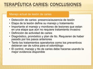 TERAPÉUTICA CARIES: CONCLUSIONES
• Detección de caries: presencia/ausencia de lesión
• Etapa de la lesión define su manejo y tratamiento
• Importante el manejo y monitoreo de lesiones que estan
en una etapa que aún no requiere tratamiento invasivo
• Definición de actividad de caries
• Diagnóstico, pronóstico y plan de tto. Requieren de haber
pasado por los pasos anteriores
• Tanto los tratamientos operatorios como los preventivos
debieran ser de rutina para el odontólogo
• El control, manejo y tto de caries debe hacerse usando la
mejor evidencia disponible
Manejo actual de lesión de caries
 