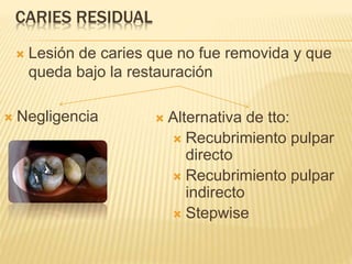 CARIES RESIDUAL
 Lesión de caries que no fue removida y que
queda bajo la restauración
 Negligencia  Alternativa de tto:
 Recubrimiento pulpar
directo
 Recubrimiento pulpar
indirecto
 Stepwise
 