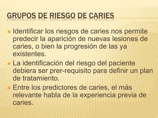 GRUPOS DE RIESGO DE CARIES
 Identificar los riesgos de caries nos permite
predecir la aparición de nuevas lesiones de
caries, o bien la progresión de las ya
existentes.
 La identificación del riesgo del paciente
debiera ser prer-requisito para definir un plan
de tratamiento.
 Entre los predictores de caries, el más
relevante habla de la experiencia previa de
caries.
 