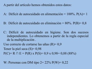 A partir del artículo hemos obtenidos estos datos:
A: Déficit de autocuidado en alimentación = 100%. P(A)= 1
B: Déficit de autocuidado en eliminación = 80%. P(B)= 0,8
C: Déficit de autocuidado en higiene. Son dos sucesos
independientes. Lo obtenemos a partir de la regla especial
de la multiplicación .
Uso correcto de cortarse las uñas (R)= 0,9
Tener la piel seca (S)= 0,98
P(C)= R ∩ E = P(R) x P(S)= 0,9 x 0,98= 0,88 (88%)
W: Personas con DM tipo 2= 22% P(W)= 0,22
 