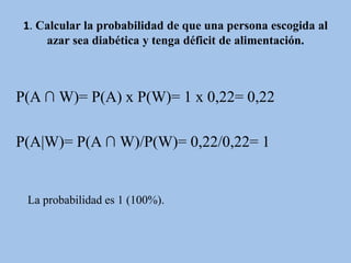 1. Calcular la probabilidad de que una persona escogida al
azar sea diabética y tenga déficit de alimentación.
P(A ∩ W)= P(A) x P(W)= 1 x 0,22= 0,22
P(A|W)= P(A ∩ W)/P(W)= 0,22/0,22= 1
La probabilidad es 1 (100%).
 