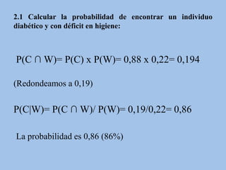 2.1 Calcular la probabilidad de encontrar un individuo
diabético y con déficit en higiene:
P(C ∩ W)= P(C) x P(W)= 0,88 x 0,22= 0,194
(Redondeamos a 0,19)
P(C|W)= P(C ∩ W)/ P(W)= 0,19/0,22= 0,86
La probabilidad es 0,86 (86%)
 