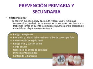 PREVENCIÓN PRIMARIA Y
SECUNDARIA
• Restauraciones
Se realizan cuando no hay opción de realizar una terapia más
conservadora, es decir, ya tenemos cavitación y afección dentinaria.
Debemos tomar en cuenta los siguientes puntos para la elección del
material con el que vamos a restaurar.
– Riesgo cariogénico
– Presencia y calidad del esmalte en el borde cavosuperficial
– Conservación de tejido sano
– Riesgo local y control de PB
– Carga oclusal
– Necesidad de punto de contacto
– Distancia intercuspídea
– Control de la humedad
 