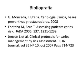 Bibliografía
• G. Moncada, I. Urzúa. Cariología Clínica, bases
preventivas y restauradoras. 2008
• Fontana M, Zero T. Assessing patients caries
risk. JADA 2006; 137: 1231-1239
• Jenson L et al. Clinical protocols for caries
management by risk assessment. CDA
Journal, vol 35 Nº 10, oct 2007 Pags 714-723
 