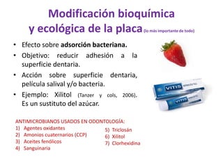 Modificación bioquímica
y ecológica de la placa(lo más importante de todo)
• Efecto sobre adsorción bacteriana.
• Objetivo: reducir adhesión a la
superficie dentaria.
• Acción sobre superficie dentaria,
película salival y/o bacteria.
• Ejemplo: Xilitol (Tanzer y cols, 2006).
Es un sustituto del azúcar.
ANTIMICROBIANOS USADOS EN ODONTOLOGÍA:
1) Agentes oxidantes
2) Amonios cuaternarios (CCP)
3) Aceites fenólicos
4) Sanguinaria
5) Triclosán
6) Xilitol
7) Clorhexidina
 